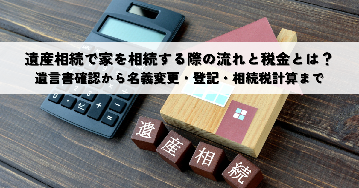 遺産相続で家を相続する際の流れと税金とは？遺言書確認から名義変更・登記・相続税計算まで