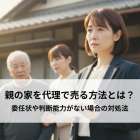 親の家を代理で売る方法とは？委任状や判断能力がない場合の対処法を解説