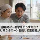 離婚時に一軒家をどうするか？住み続けるならローン名義と公正証書が重要！