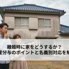 離婚時に家をどうするか？財産分与のポイントと名義別対応を解説